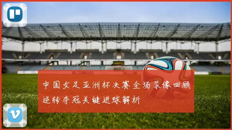 中国女足亚洲杯决赛全场录像回顾逆转夺冠关键进球解析