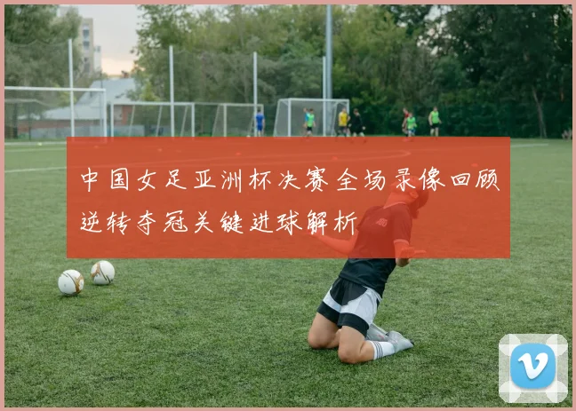 中国女足亚洲杯决赛全场录像回顾逆转夺冠关键进球解析